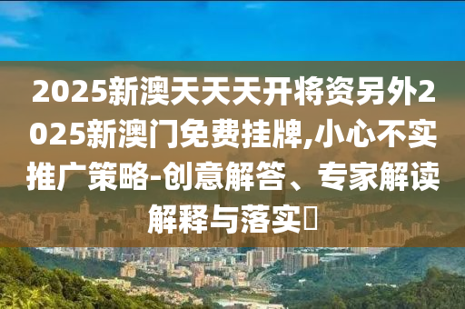 2025新澳天天天開將資另外2025新澳門免費掛牌,小心不實推廣策略-創意解答、專家解讀解釋與落實?